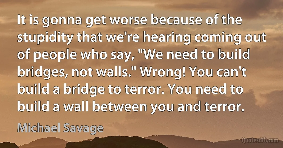 It is gonna get worse because of the stupidity that we're hearing coming out of people who say, "We need to build bridges, not walls." Wrong! You can't build a bridge to terror. You need to build a wall between you and terror. (Michael Savage)