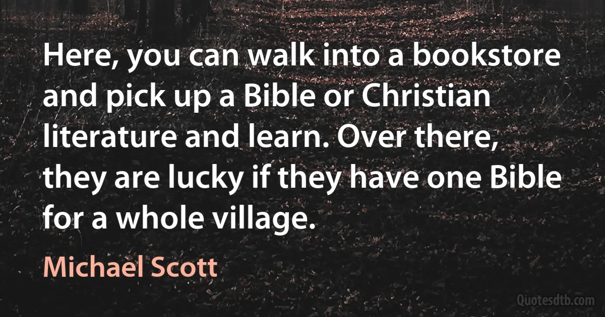 Here, you can walk into a bookstore and pick up a Bible or Christian literature and learn. Over there, they are lucky if they have one Bible for a whole village. (Michael Scott)