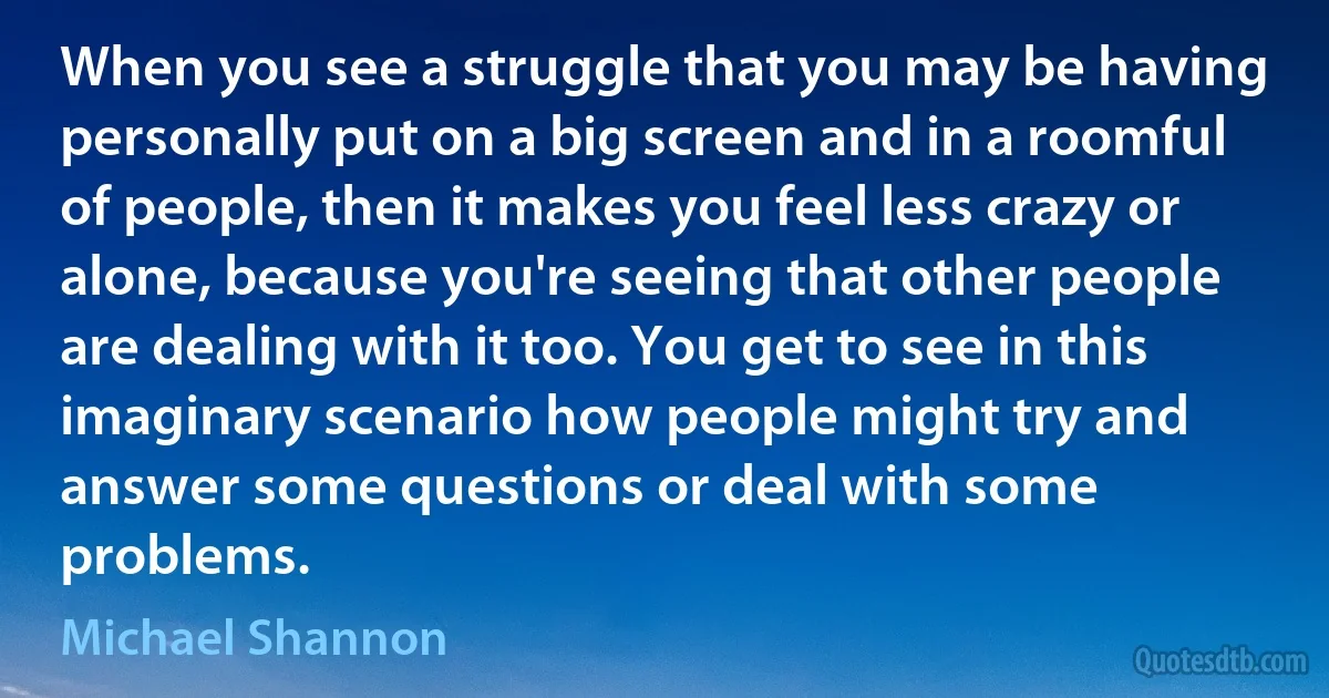 When you see a struggle that you may be having personally put on a big screen and in a roomful of people, then it makes you feel less crazy or alone, because you're seeing that other people are dealing with it too. You get to see in this imaginary scenario how people might try and answer some questions or deal with some problems. (Michael Shannon)