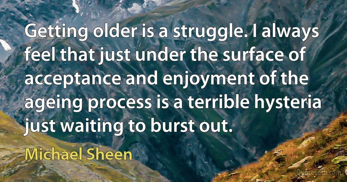 Getting older is a struggle. I always feel that just under the surface of acceptance and enjoyment of the ageing process is a terrible hysteria just waiting to burst out. (Michael Sheen)