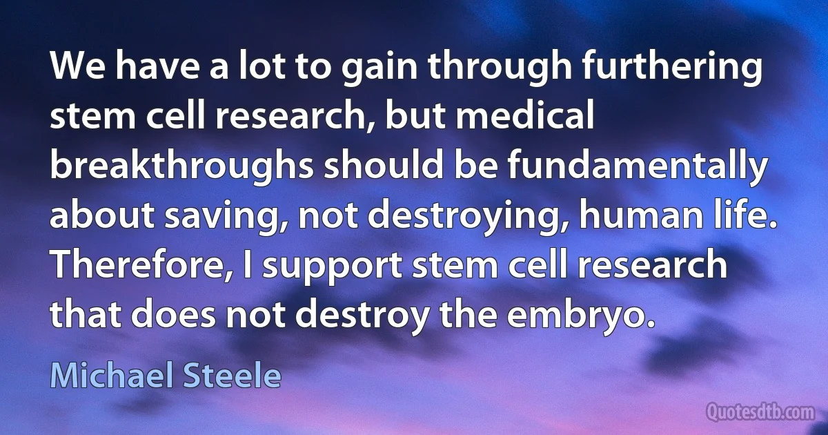 We have a lot to gain through furthering stem cell research, but medical breakthroughs should be fundamentally about saving, not destroying, human life. Therefore, I support stem cell research that does not destroy the embryo. (Michael Steele)