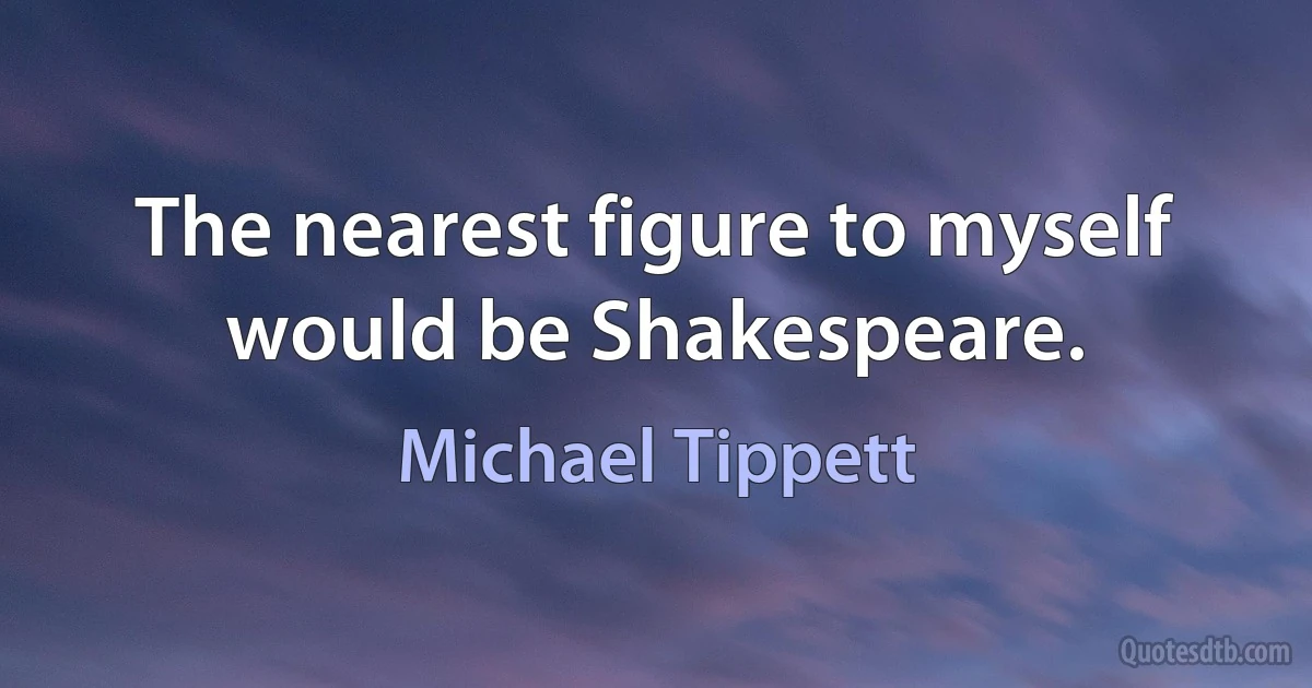 The nearest figure to myself would be Shakespeare. (Michael Tippett)