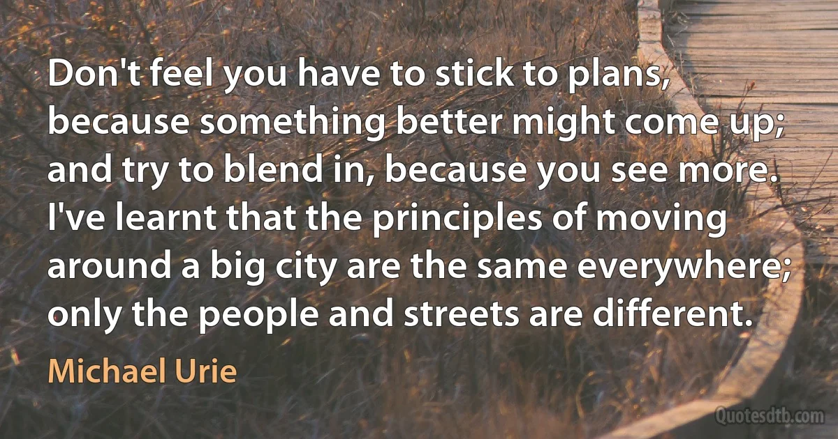 Don't feel you have to stick to plans, because something better might come up; and try to blend in, because you see more. I've learnt that the principles of moving around a big city are the same everywhere; only the people and streets are different. (Michael Urie)