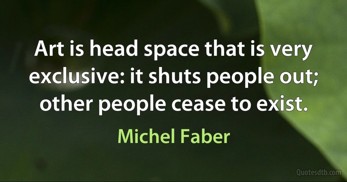 Art is head space that is very exclusive: it shuts people out; other people cease to exist. (Michel Faber)