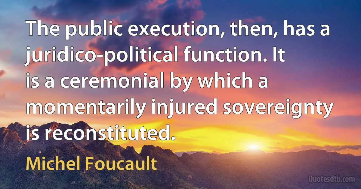 The public execution, then, has a juridico-political function. It is a ceremonial by which a momentarily injured sovereignty is reconstituted. (Michel Foucault)