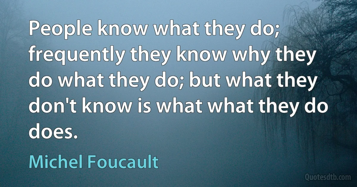 People know what they do; frequently they know why they do what they do; but what they don't know is what what they do does. (Michel Foucault)