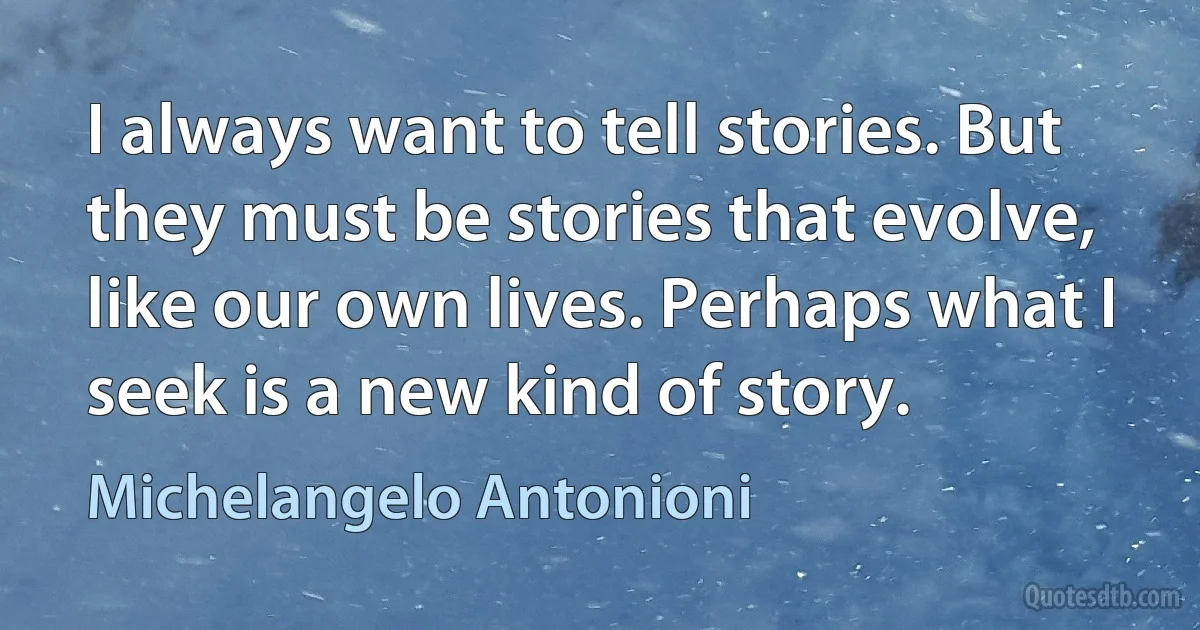 I always want to tell stories. But they must be stories that evolve, like our own lives. Perhaps what I seek is a new kind of story. (Michelangelo Antonioni)