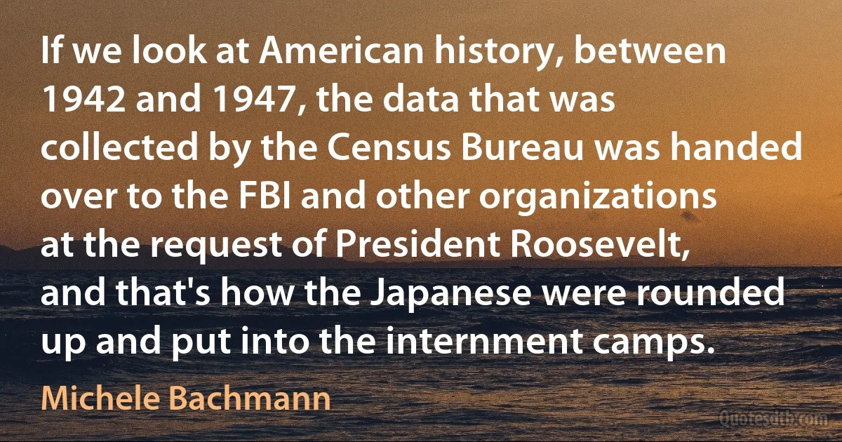 If we look at American history, between 1942 and 1947, the data that was collected by the Census Bureau was handed over to the FBI and other organizations at the request of President Roosevelt, and that's how the Japanese were rounded up and put into the internment camps. (Michele Bachmann)