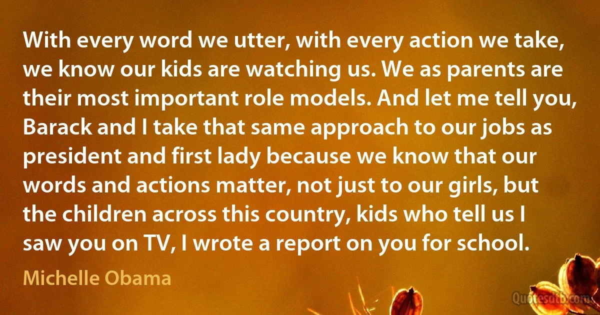 With every word we utter, with every action we take, we know our kids are watching us. We as parents are their most important role models. And let me tell you, Barack and I take that same approach to our jobs as president and first lady because we know that our words and actions matter, not just to our girls, but the children across this country, kids who tell us I saw you on TV, I wrote a report on you for school. (Michelle Obama)