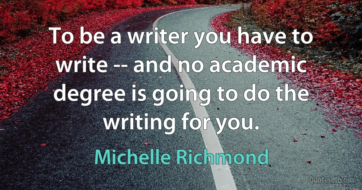 To be a writer you have to write -- and no academic degree is going to do the writing for you. (Michelle Richmond)