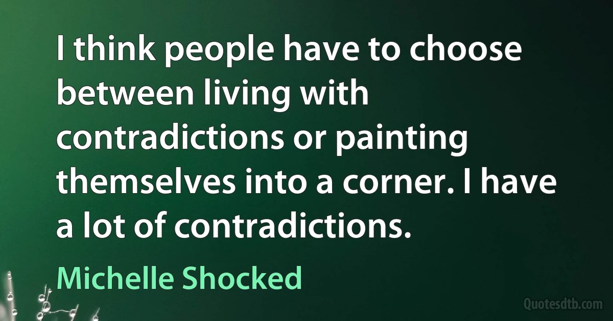 I think people have to choose between living with contradictions or painting themselves into a corner. I have a lot of contradictions. (Michelle Shocked)