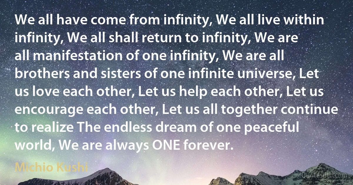 We all have come from infinity, We all live within infinity, We all shall return to infinity, We are all manifestation of one infinity, We are all brothers and sisters of one infinite universe, Let us love each other, Let us help each other, Let us encourage each other, Let us all together continue to realize The endless dream of one peaceful world, We are always ONE forever. (Michio Kushi)