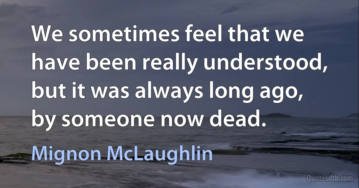 We sometimes feel that we have been really understood, but it was always long ago, by someone now dead. (Mignon McLaughlin)