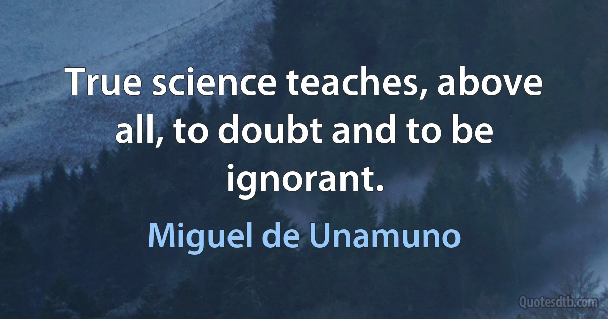 True science teaches, above all, to doubt and to be ignorant. (Miguel de Unamuno)