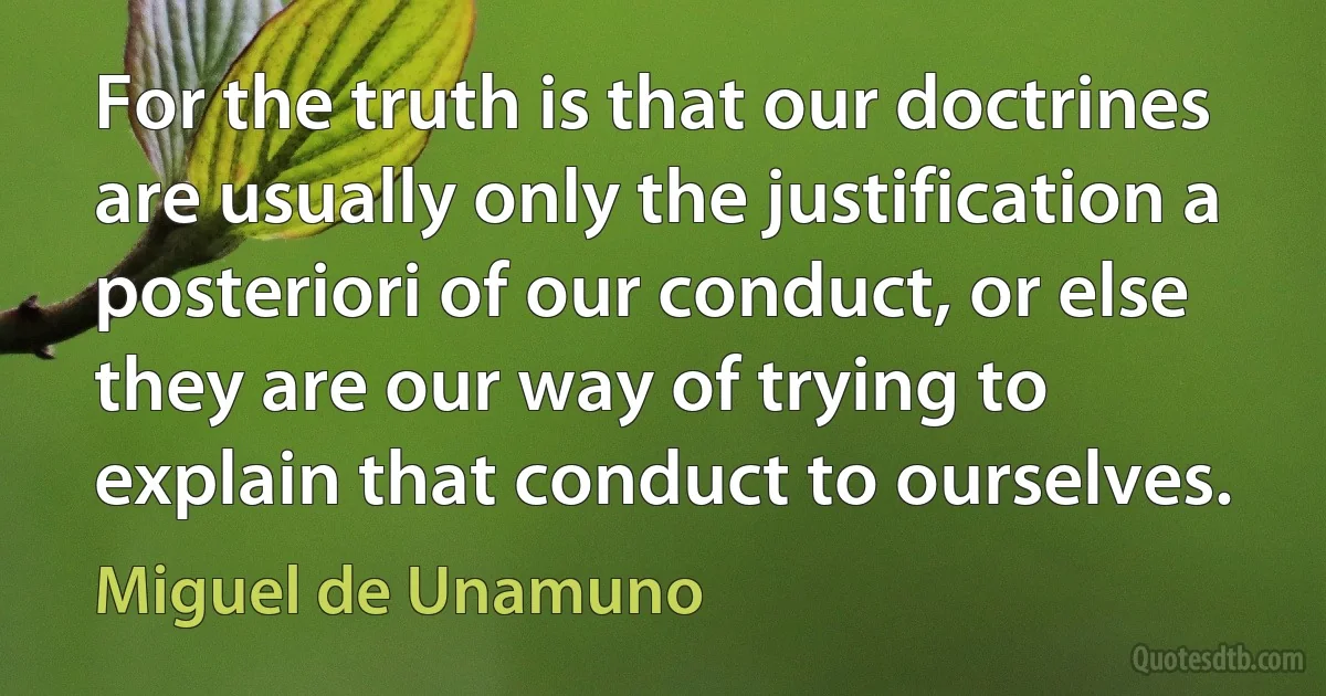 For the truth is that our doctrines are usually only the justification a posteriori of our conduct, or else they are our way of trying to explain that conduct to ourselves. (Miguel de Unamuno)