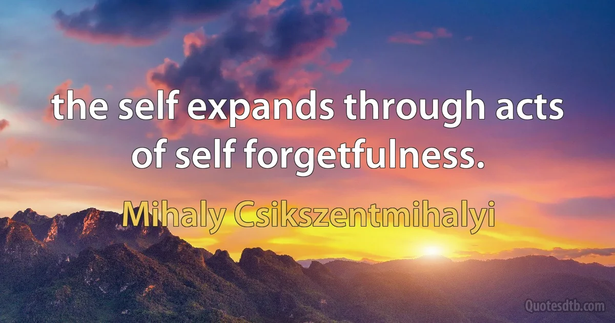 the self expands through acts of self forgetfulness. (Mihaly Csikszentmihalyi)