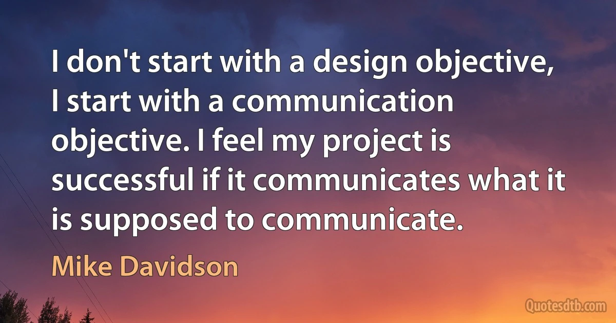 I don't start with a design objective, I start with a communication objective. I feel my project is successful if it communicates what it is supposed to communicate. (Mike Davidson)