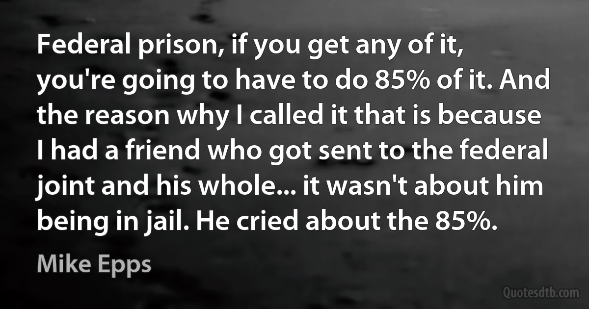 Federal prison, if you get any of it, you're going to have to do 85% of it. And the reason why I called it that is because I had a friend who got sent to the federal joint and his whole... it wasn't about him being in jail. He cried about the 85%. (Mike Epps)