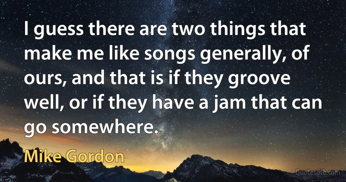 I guess there are two things that make me like songs generally, of ours, and that is if they groove well, or if they have a jam that can go somewhere. (Mike Gordon)