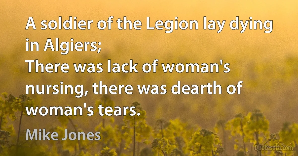 A soldier of the Legion lay dying in Algiers;
There was lack of woman's nursing, there was dearth of woman's tears. (Mike Jones)