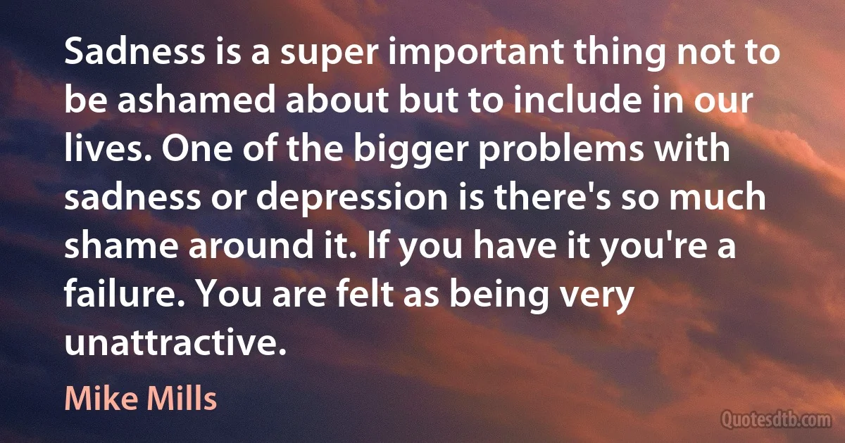 Sadness is a super important thing not to be ashamed about but to include in our lives. One of the bigger problems with sadness or depression is there's so much shame around it. If you have it you're a failure. You are felt as being very unattractive. (Mike Mills)