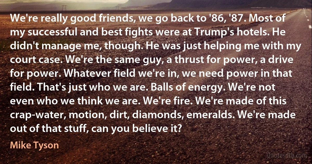 We're really good friends, we go back to '86, '87. Most of my successful and best fights were at Trump's hotels. He didn't manage me, though. He was just helping me with my court case. We're the same guy, a thrust for power, a drive for power. Whatever field we're in, we need power in that field. That's just who we are. Balls of energy. We're not even who we think we are. We're fire. We're made of this crap-water, motion, dirt, diamonds, emeralds. We're made out of that stuff, can you believe it? (Mike Tyson)