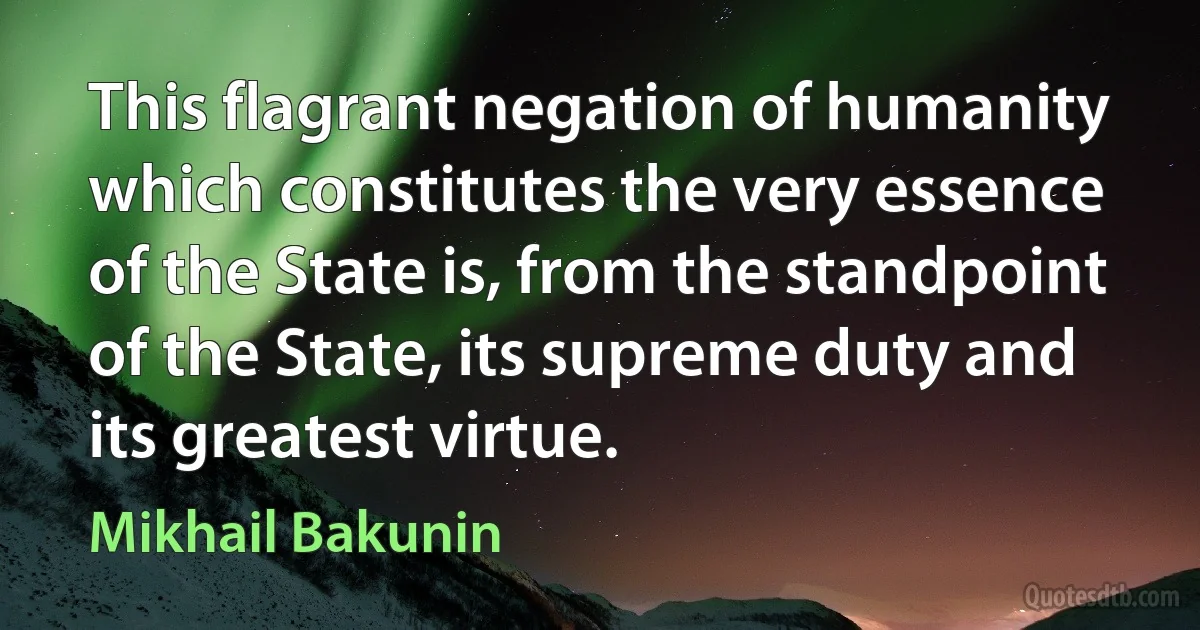 This flagrant negation of humanity which constitutes the very essence of the State is, from the standpoint of the State, its supreme duty and its greatest virtue. (Mikhail Bakunin)