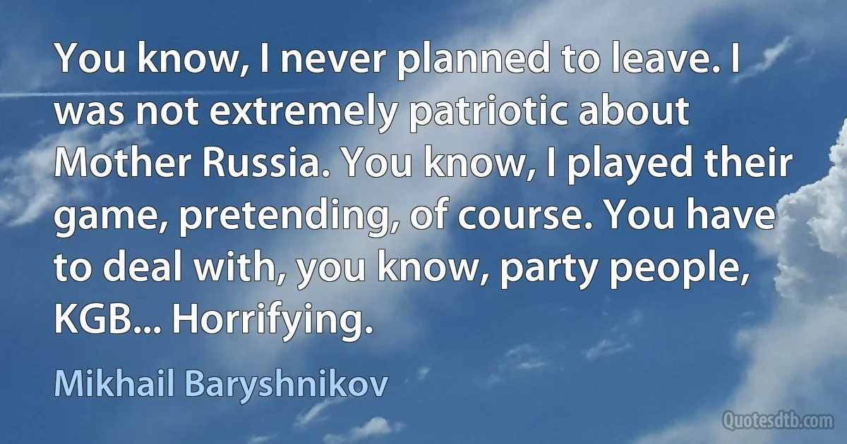 You know, I never planned to leave. I was not extremely patriotic about Mother Russia. You know, I played their game, pretending, of course. You have to deal with, you know, party people, KGB... Horrifying. (Mikhail Baryshnikov)