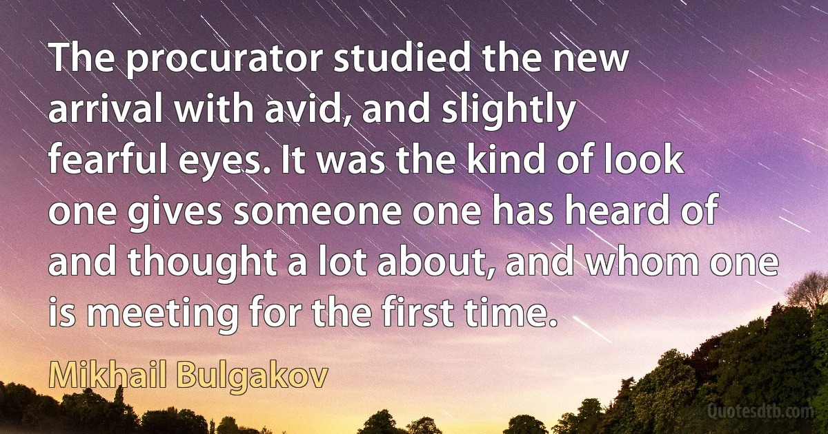 The procurator studied the new arrival with avid, and slightly fearful eyes. It was the kind of look one gives someone one has heard of and thought a lot about, and whom one is meeting for the first time. (Mikhail Bulgakov)