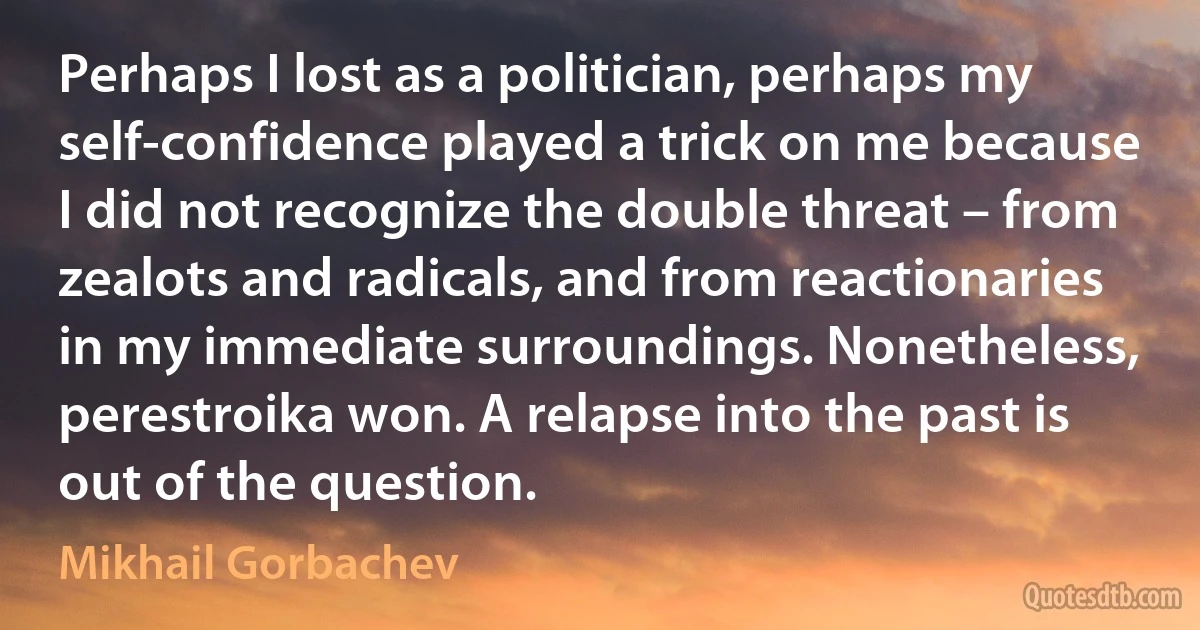 Perhaps I lost as a politician, perhaps my self-confidence played a trick on me because I did not recognize the double threat – from zealots and radicals, and from reactionaries in my immediate surroundings. Nonetheless, perestroika won. A relapse into the past is out of the question. (Mikhail Gorbachev)