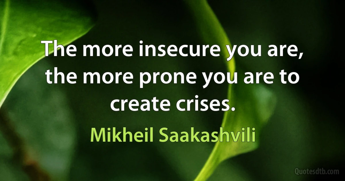 The more insecure you are, the more prone you are to create crises. (Mikheil Saakashvili)