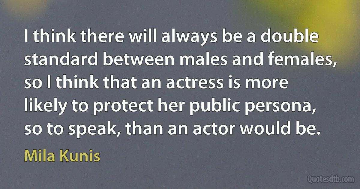 I think there will always be a double standard between males and females, so I think that an actress is more likely to protect her public persona, so to speak, than an actor would be. (Mila Kunis)