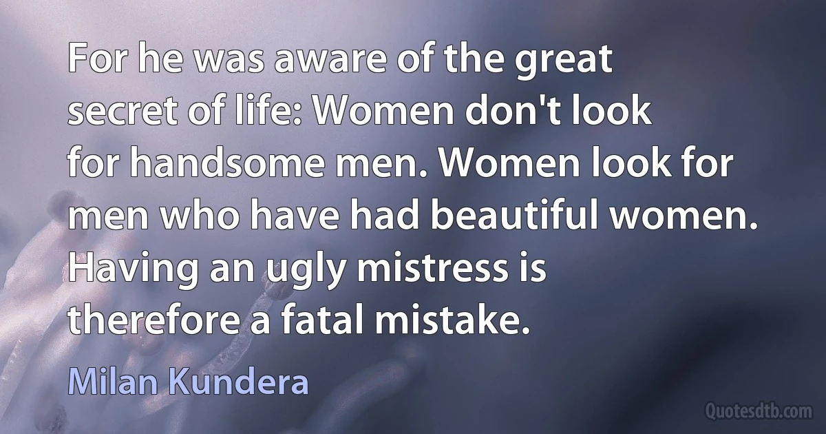 For he was aware of the great secret of life: Women don't look for handsome men. Women look for men who have had beautiful women. Having an ugly mistress is therefore a fatal mistake. (Milan Kundera)