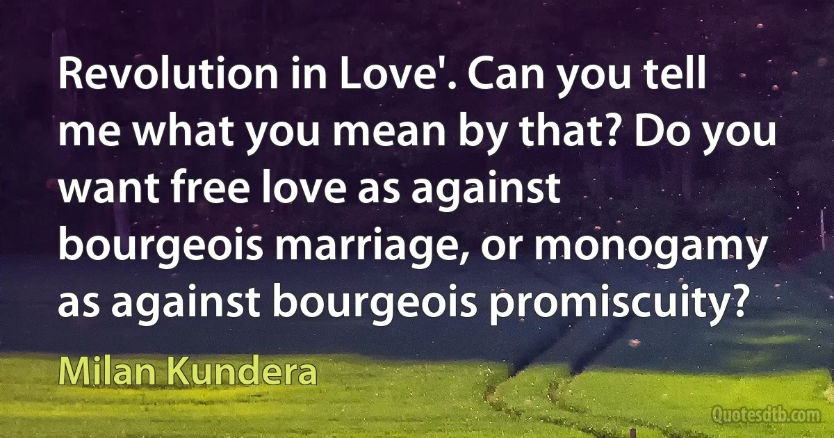 Revolution in Love'. Can you tell me what you mean by that? Do you want free love as against bourgeois marriage, or monogamy as against bourgeois promiscuity? (Milan Kundera)