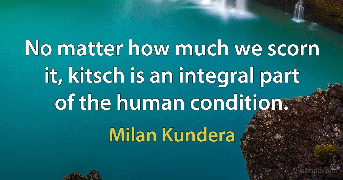 No matter how much we scorn it, kitsch is an integral part of the human condition. (Milan Kundera)