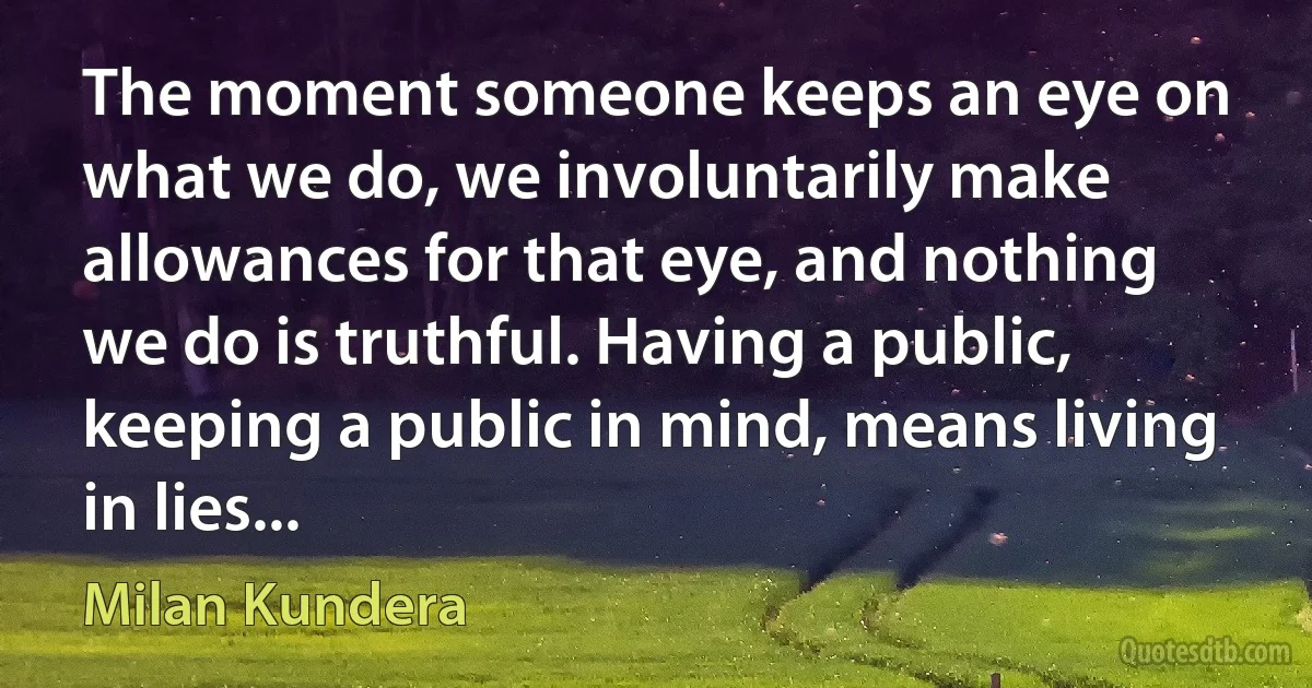 The moment someone keeps an eye on what we do, we involuntarily make allowances for that eye, and nothing we do is truthful. Having a public, keeping a public in mind, means living in lies... (Milan Kundera)