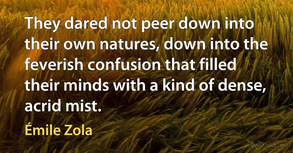 They dared not peer down into their own natures, down into the feverish confusion that filled their minds with a kind of dense, acrid mist. (Émile Zola)