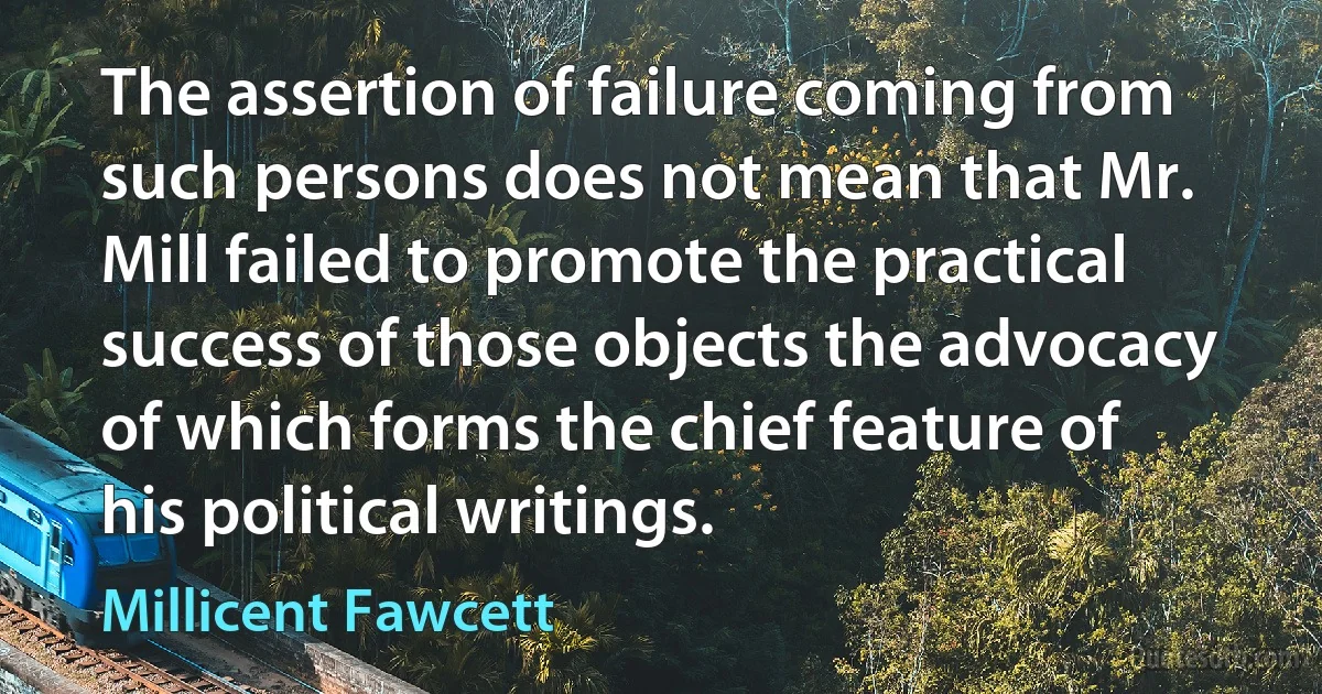 The assertion of failure coming from such persons does not mean that Mr. Mill failed to promote the practical success of those objects the advocacy of which forms the chief feature of his political writings. (Millicent Fawcett)