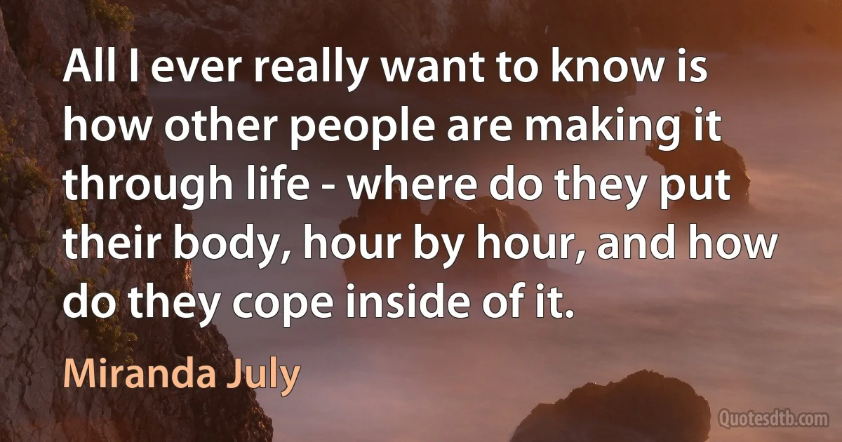 All I ever really want to know is how other people are making it through life - where do they put their body, hour by hour, and how do they cope inside of it. (Miranda July)