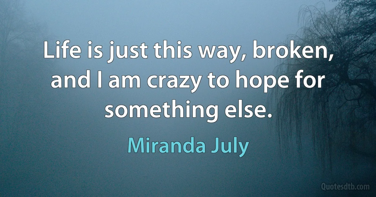 Life is just this way, broken, and I am crazy to hope for something else. (Miranda July)