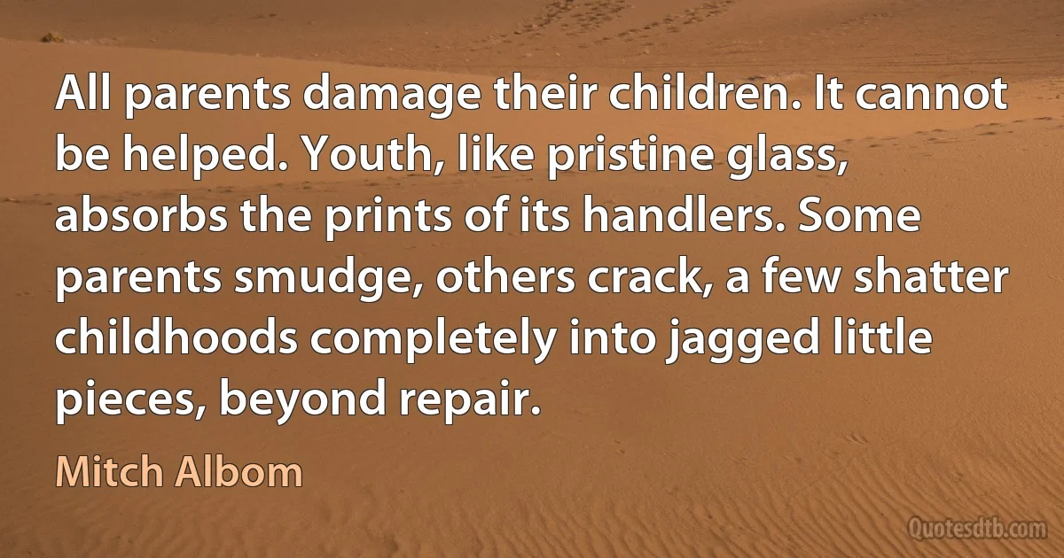 All parents damage their children. It cannot be helped. Youth, like pristine glass, absorbs the prints of its handlers. Some parents smudge, others crack, a few shatter childhoods completely into jagged little pieces, beyond repair. (Mitch Albom)