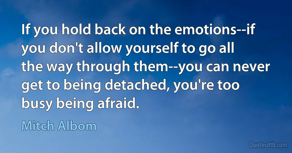 If you hold back on the emotions--if you don't allow yourself to go all the way through them--you can never get to being detached, you're too busy being afraid. (Mitch Albom)