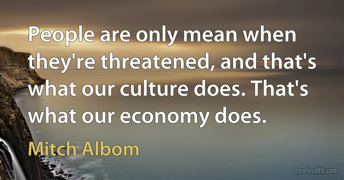 People are only mean when they're threatened, and that's what our culture does. That's what our economy does. (Mitch Albom)