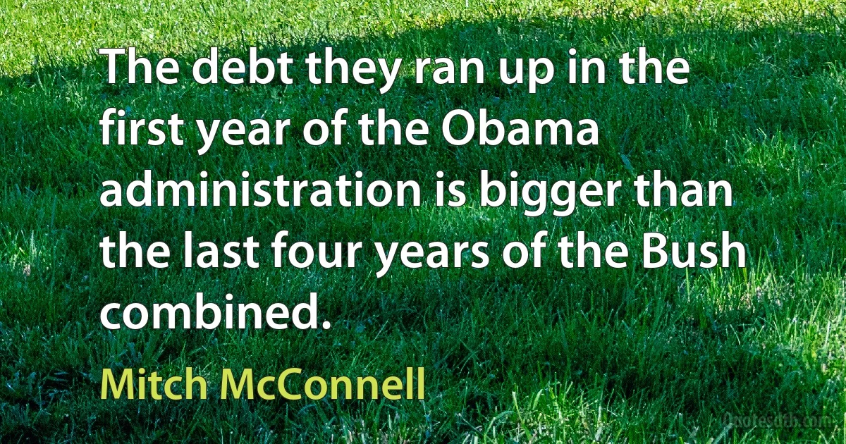 The debt they ran up in the first year of the Obama administration is bigger than the last four years of the Bush combined. (Mitch McConnell)