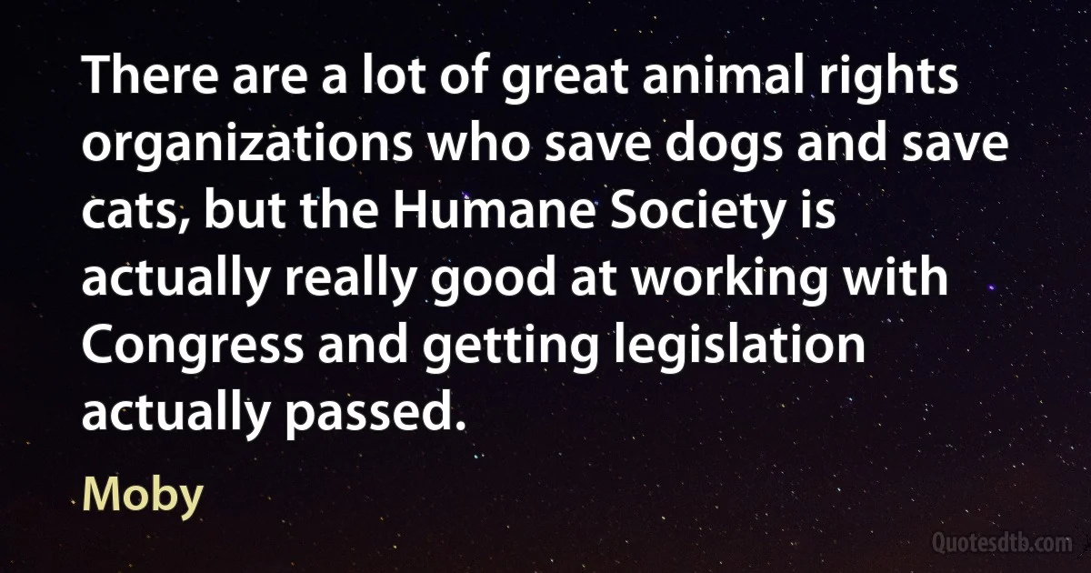 There are a lot of great animal rights organizations who save dogs and save cats, but the Humane Society is actually really good at working with Congress and getting legislation actually passed. (Moby)