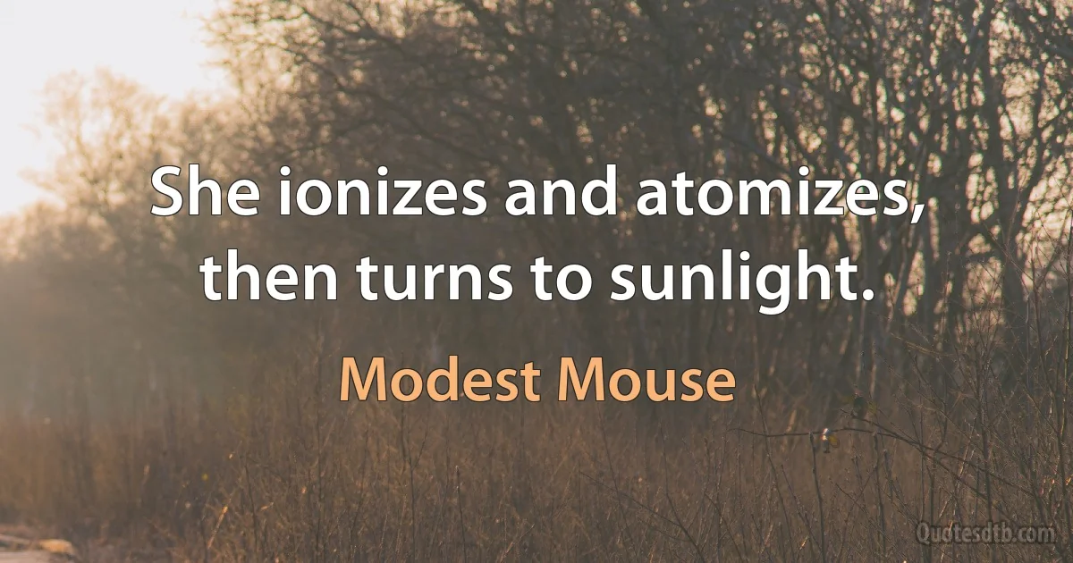 She ionizes and atomizes,
then turns to sunlight. (Modest Mouse)