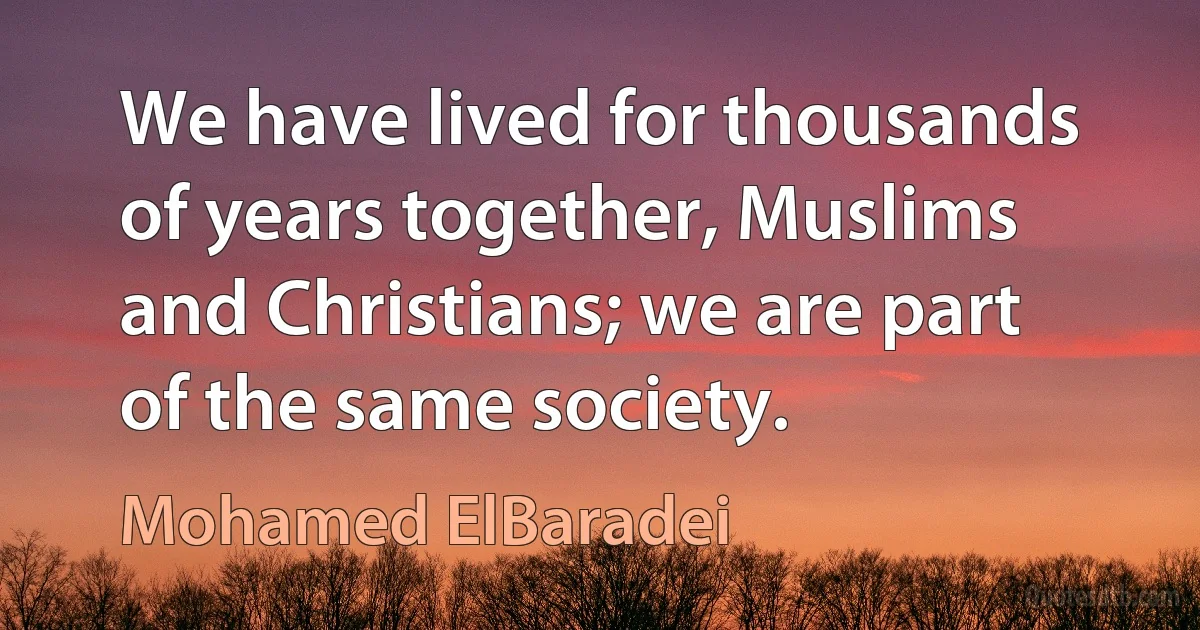 We have lived for thousands of years together, Muslims and Christians; we are part of the same society. (Mohamed ElBaradei)