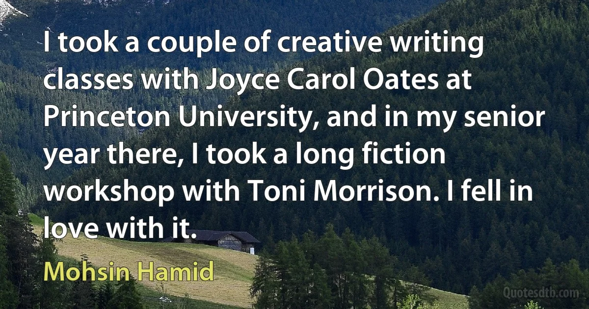 I took a couple of creative writing classes with Joyce Carol Oates at Princeton University, and in my senior year there, I took a long fiction workshop with Toni Morrison. I fell in love with it. (Mohsin Hamid)