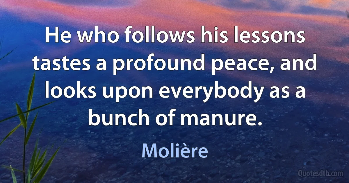 He who follows his lessons tastes a profound peace, and looks upon everybody as a bunch of manure. (Molière)