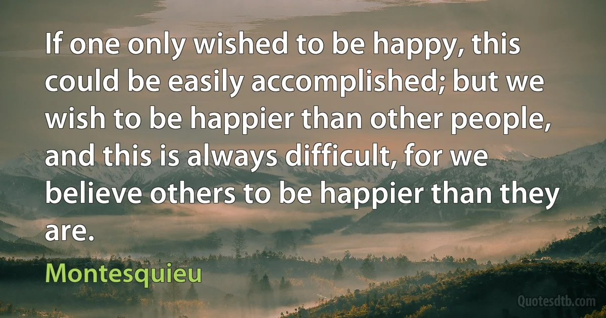 If one only wished to be happy, this could be easily accomplished; but we wish to be happier than other people, and this is always difficult, for we believe others to be happier than they are. (Montesquieu)